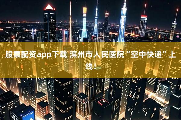 股票配资app下载 滨州市人民医院“空中快递”上线！