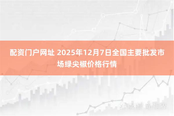 配资门户网址 2025年12月7日全国主要批发市场绿尖椒价格行情