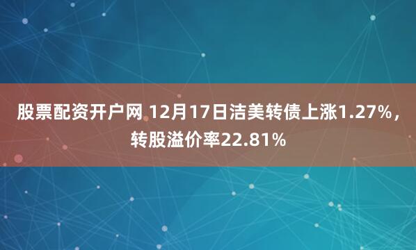 股票配资开户网 12月17日洁美转债上涨1.27%，转股溢价率22.81%