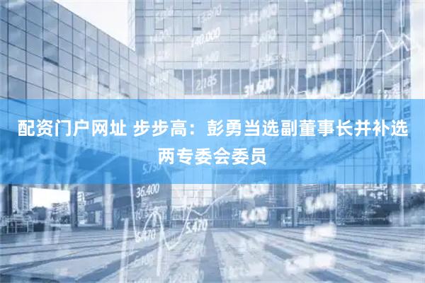 配资门户网址 步步高：彭勇当选副董事长并补选两专委会委员