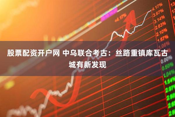 股票配资开户网 中乌联合考古：丝路重镇库瓦古城有新发现