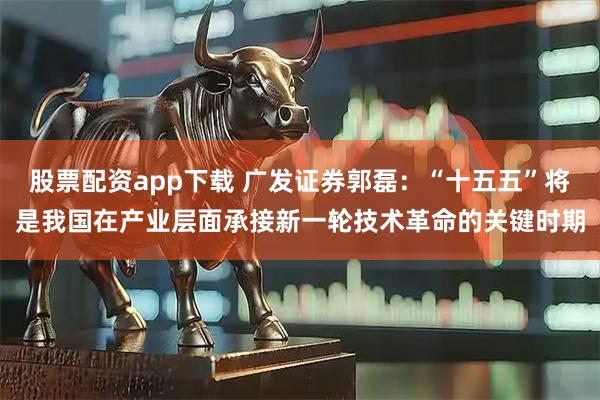 股票配资app下载 广发证券郭磊：“十五五”将是我国在产业层面承接新一轮技术革命的关键时期