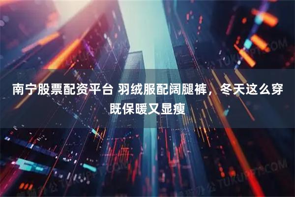 南宁股票配资平台 羽绒服配阔腿裤，冬天这么穿既保暖又显瘦