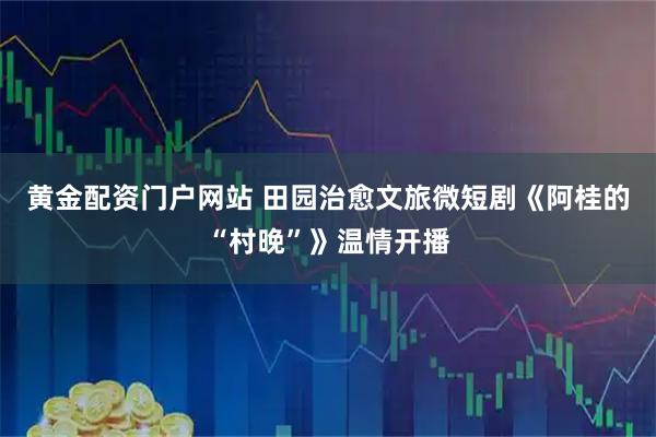 黄金配资门户网站 田园治愈文旅微短剧《阿桂的“村晚”》温情开播