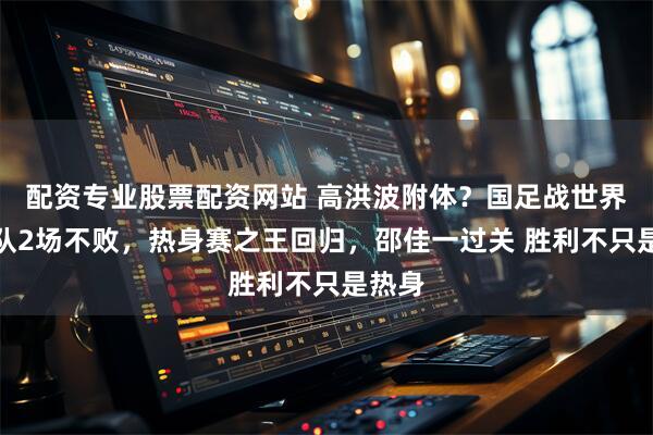 配资专业股票配资网站 高洪波附体？国足战世界杯球队2场不败，热身赛之王回归，邵佳一过关 胜利不只是热身