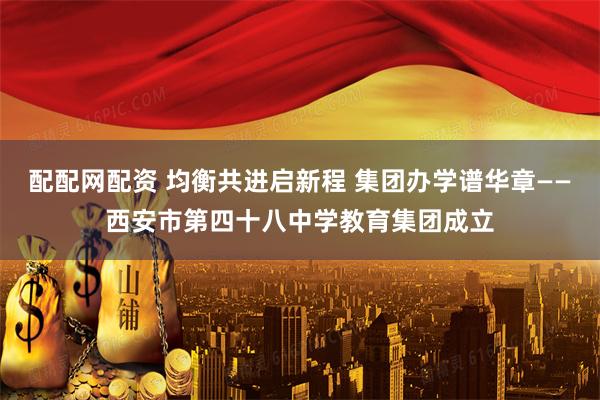 配配网配资 均衡共进启新程 集团办学谱华章——西安市第四十八中学教育集团成立