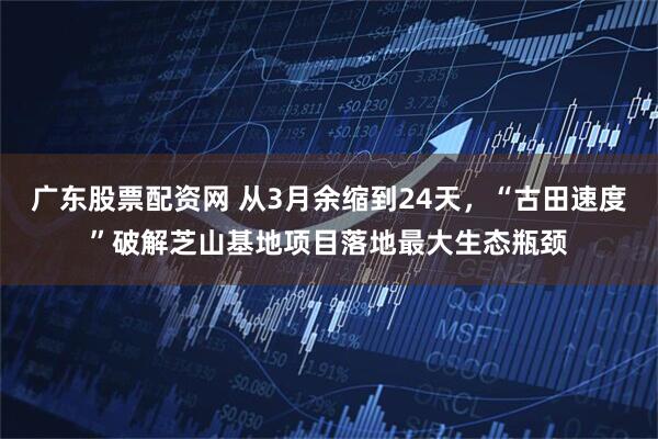 广东股票配资网 从3月余缩到24天，“古田速度”破解芝山基地项目落地最大生态瓶颈