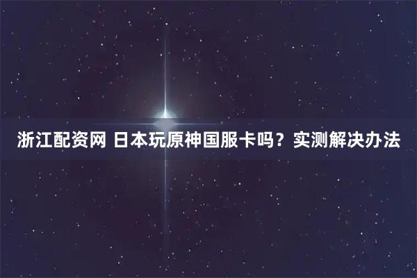 浙江配资网 日本玩原神国服卡吗？实测解决办法