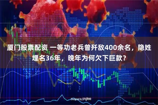 厦门股票配资 一等功老兵曾歼敌400余名，隐姓埋名36年，晚年为何欠下巨款？