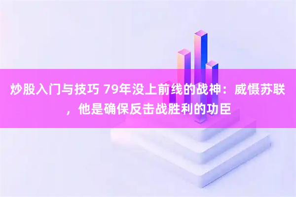 炒股入门与技巧 79年没上前线的战神：威慑苏联，他是确保反击战胜利的功臣