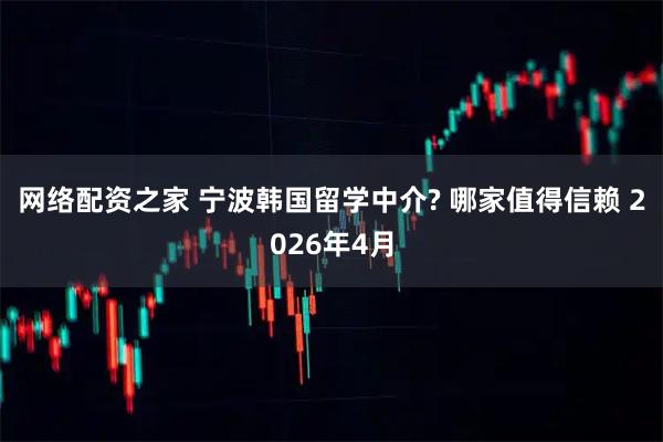 网络配资之家 宁波韩国留学中介? 哪家值得信赖 2026年4月