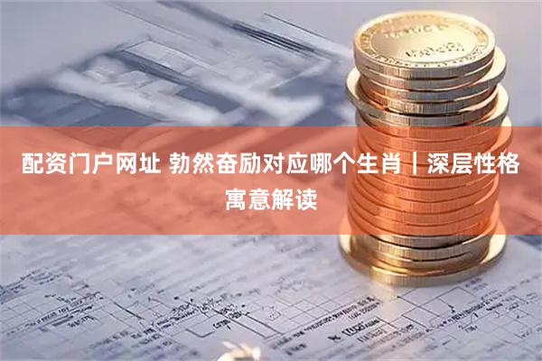 配资门户网址 勃然奋励对应哪个生肖｜深层性格寓意解读