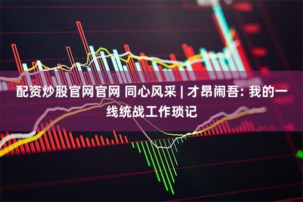 配资炒股官网官网 同心风采 | 才昂闹吾: 我的一线统战工作琐记